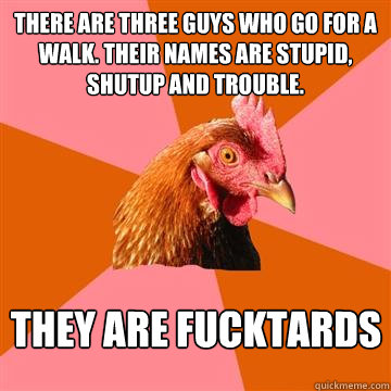 There are three guys who go for a walk. their names are stupid, shutup and trouble. THEY ARE FUCKTARDS  Anti-Joke Chicken