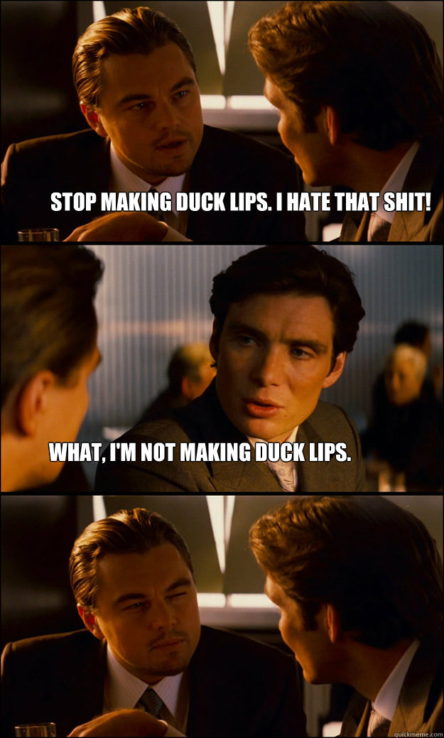 Stop making duck lips. I hate that shit! What, I'm not making duck lips.  Inception