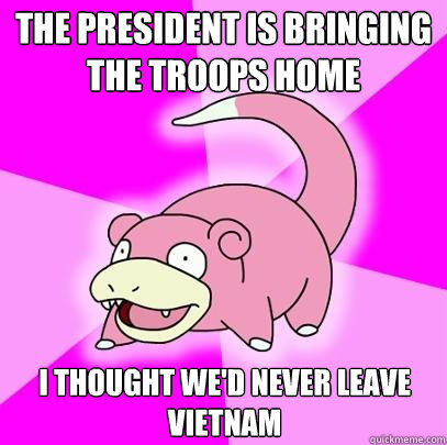 THe president is bringing the troops home I thought we'd never leave vietnam  Slowpoke