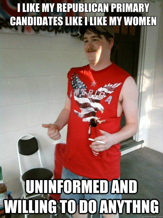 I like my republican primary candidates like i like my women uninformed and willing to do anythng  Redneck Randal