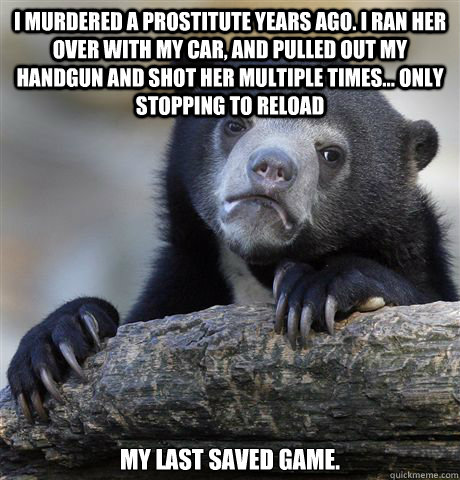 I murdered a prostitute years ago. I ran her over with my car, and pulled out my handgun and shot her multiple times... only stopping to reload my last saved game.  - I murdered a prostitute years ago. I ran her over with my car, and pulled out my handgun and shot her multiple times... only stopping to reload my last saved game.   Confession Bear