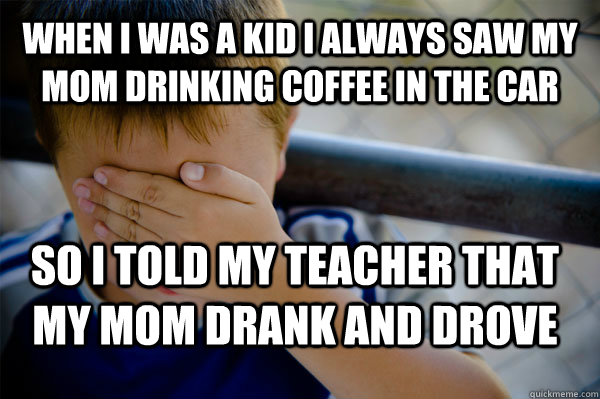 WHEN I WAS A KID I ALWAYS SAW MY MOM DRINKING COFFEE IN THE CAR SO I TOLD MY TEACHER THAT MY MOM DRANK AND DROVE - WHEN I WAS A KID I ALWAYS SAW MY MOM DRINKING COFFEE IN THE CAR SO I TOLD MY TEACHER THAT MY MOM DRANK AND DROVE  Misc