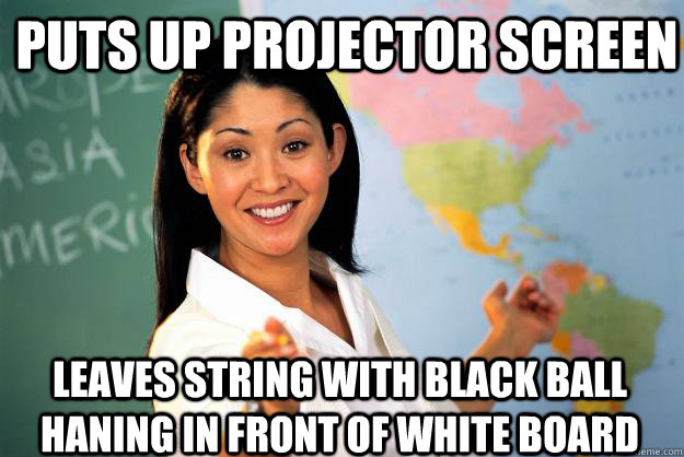 puts up projector screen leaves string with black ball haning in front of white board  Unhelpful High School Teacher