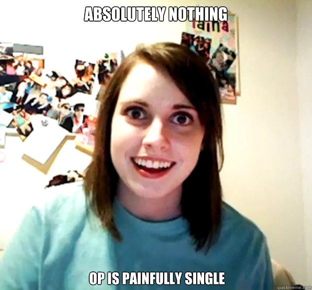 Absolutely Nothing OP is painfully single  Overly Attached Girlfriend