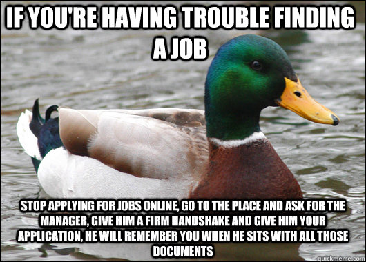 if you're having trouble finding a job  stop applying for jobs online, go to the place and ask for the manager, give him a firm handshake and give him your application, he will remember you when he sits with all those documents - if you're having trouble finding a job  stop applying for jobs online, go to the place and ask for the manager, give him a firm handshake and give him your application, he will remember you when he sits with all those documents  Actual Advice Mallard