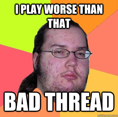 I play worse than that Bad thread - I play worse than that Bad thread  Butthurt Dweller