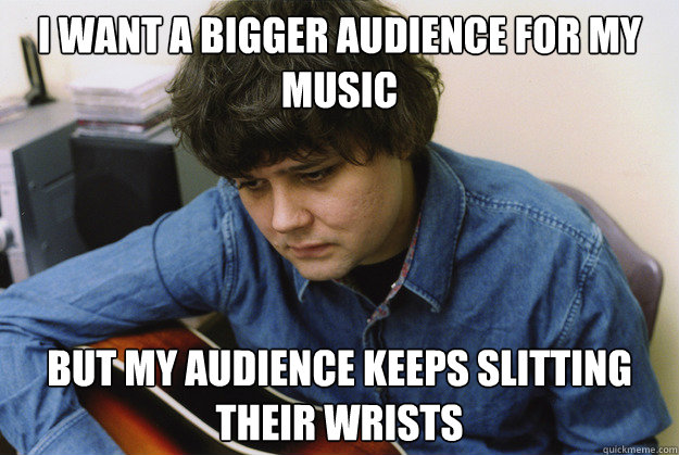 I want a bigger audience for my music but my audience keeps slitting their wrists - I want a bigger audience for my music but my audience keeps slitting their wrists  Misunderstood Ron