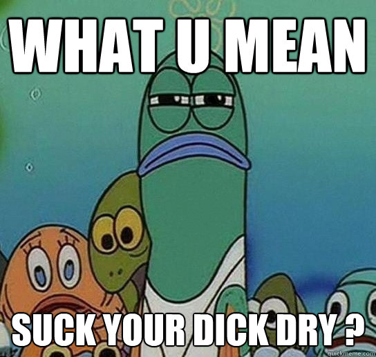 what u mean suck your dick dry ?  Serious fish SpongeBob