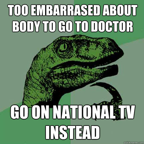 Too embarrased about body to go to doctor Go on national TV instead - Too embarrased about body to go to doctor Go on national TV instead  Philosoraptor