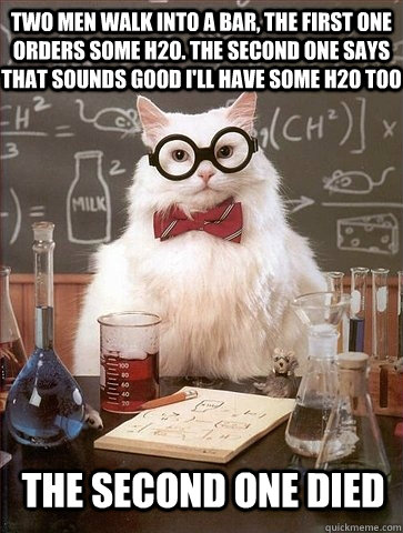 two men walk into a bar, The first one orders some H2O. The second one says that sounds good I'll Have some H2O too The second one died  Chemistry Cat