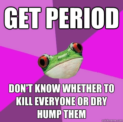 Get period DOn't know whether to kill everyone or dry hump them  Foul Bachelorette Frog