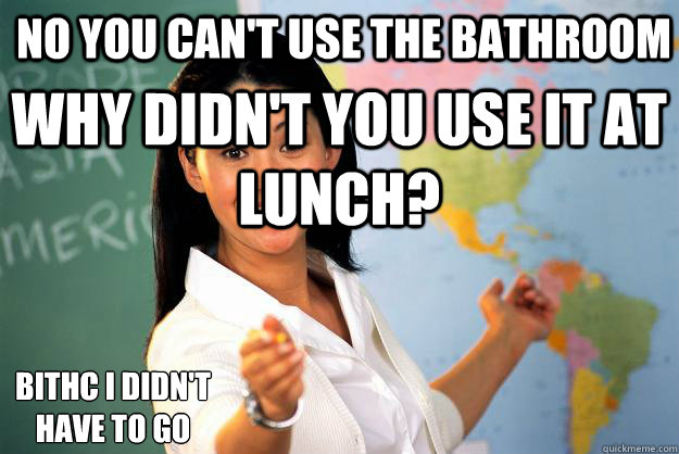 No you can't use the bathroom why didn't you use it at lunch? Bithc i didn't  have to go  Unhelpful High School Teacher