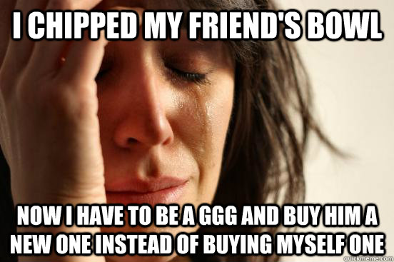 I chipped my friend's bowl Now I have to be a GGG and buy him a new one instead of buying myself one - I chipped my friend's bowl Now I have to be a GGG and buy him a new one instead of buying myself one  First World Problems