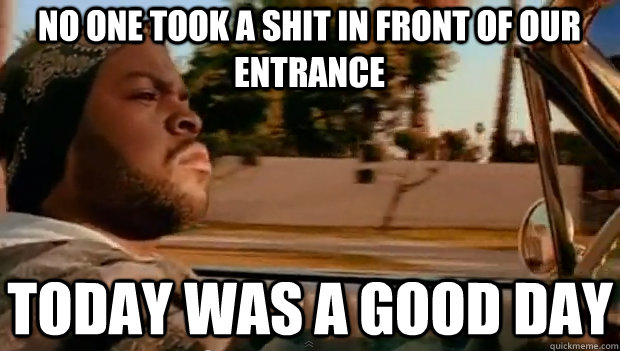 NO ONE TOOK A SHIT IN FRONT OF OUR ENTRANCE TODAY WAS A GOOD DAY  It was a good day