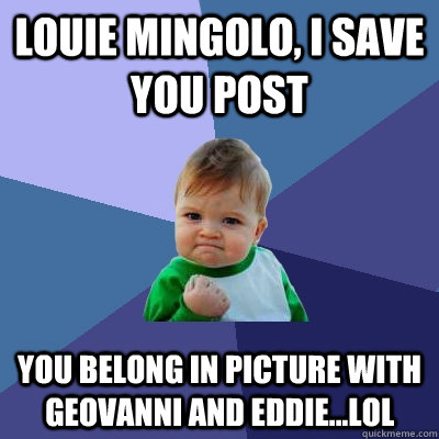 Louie Mingolo, i save you post you belong in picture with Geovanni and Eddie...LOL  Success Kid