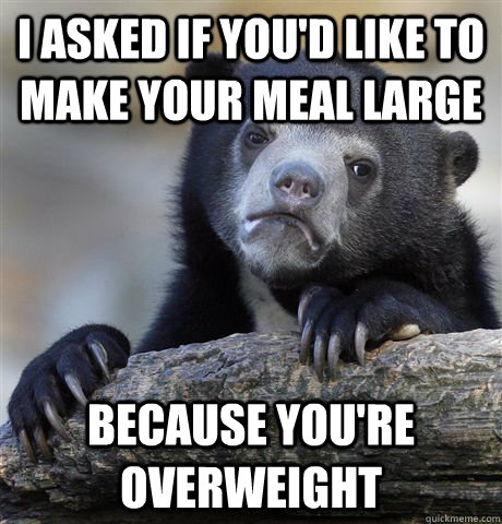 I asked if you'd like to make your meal large because you're overweight - I asked if you'd like to make your meal large because you're overweight  Confession Bear