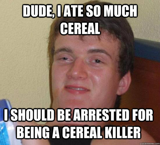 Dude, I ate so much cereal I should be arrested for being a cereal killer  10 Guy