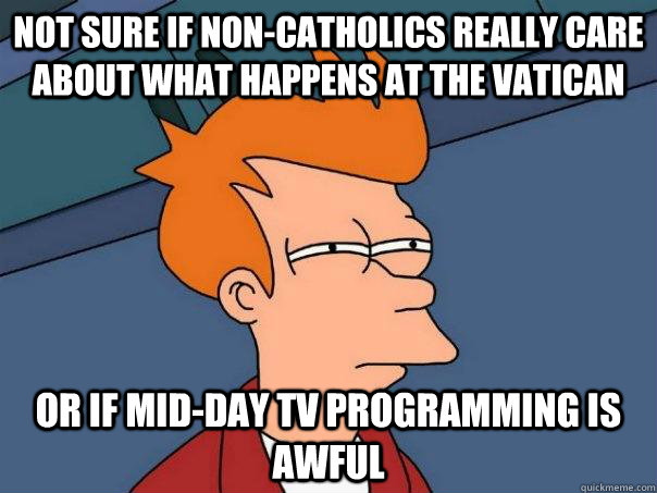 Not sure if non-catholics really care about what happens at the Vatican or if mid-day TV programming is awful  Futurama Fry