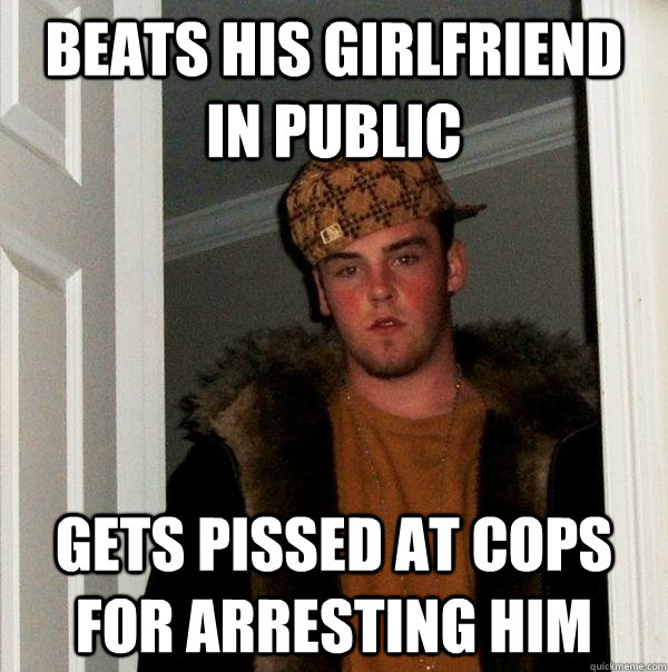 Beats his girlfriend in public Gets pissed at cops for arresting him - Beats his girlfriend in public Gets pissed at cops for arresting him  Scumbag Steve