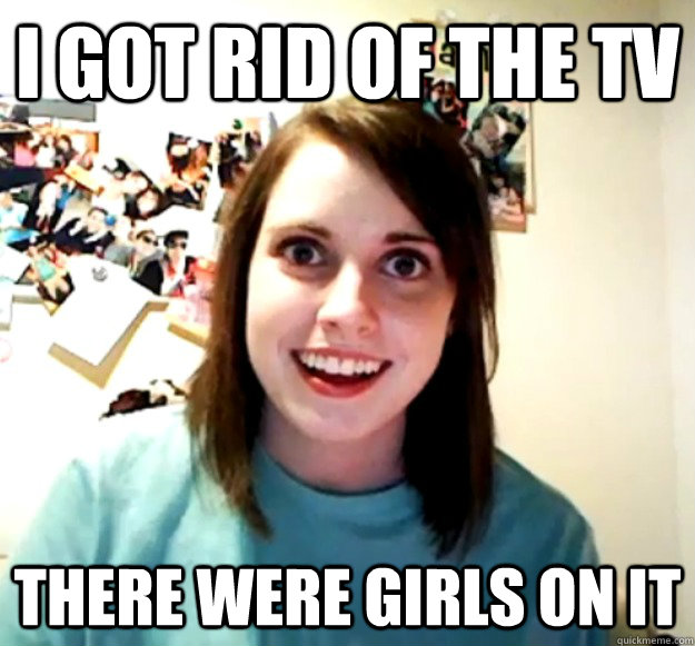 I got rid of the TV There were girls on it - I got rid of the TV There were girls on it  Overly Attached Girlfriend