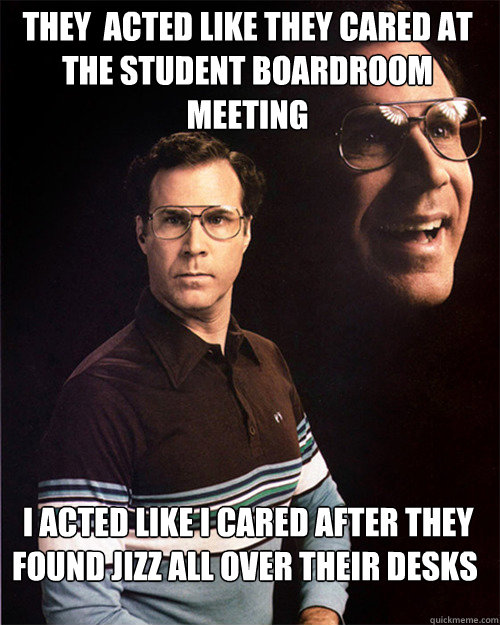 They  acted like they cared at the student boardroom meeting   i acted like i cared after they found jizz all over their desks  - They  acted like they cared at the student boardroom meeting   i acted like i cared after they found jizz all over their desks   will ferrell