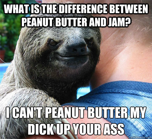 What is the difference between peanut butter and jam? i can't peanut butter my dick up your ass
  Suspiciously Evil Sloth