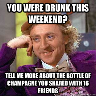 You were drunk this weekend? Tell me more about the bottle of champagne you shared with 16 friends  Condescending Wonka