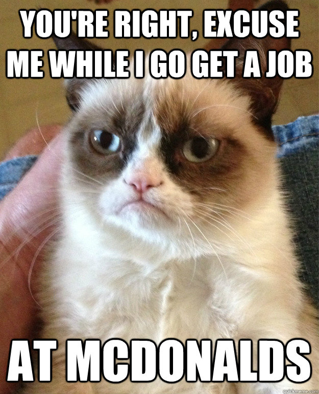 You're right, excuse me while i go get a job At McDonalds  Grumpy Cat