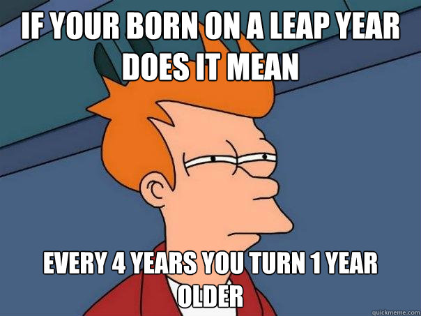 If your born on a leap year does it mean Every 4 Years You Turn 1 year older - If your born on a leap year does it mean Every 4 Years You Turn 1 year older  Futurama Fry