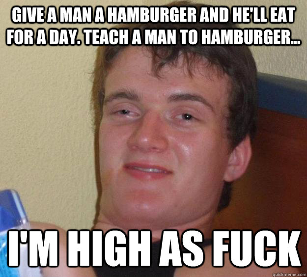 give a man a hamburger and he'll eat for a day. teach a man to hamburger... i'm high as fuck  10 Guy