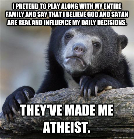 I PRETEND TO PLAY ALONG WITH MY ENTIRE FAMILY AND SAY THAT I BELIEVE GOD AND SATAN ARE REAL AND INFLUENCE MY DAILY DECISIONS. THEY'VE MADE ME ATHEIST.  Confession Bear