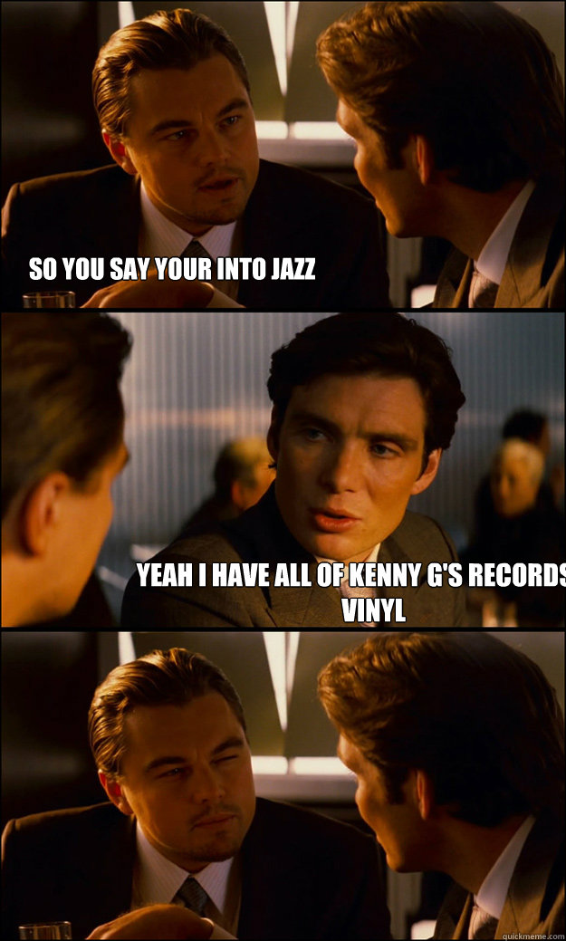 So you say your into jazz Yeah I have all of Kenny G's records on vinyl    Inception