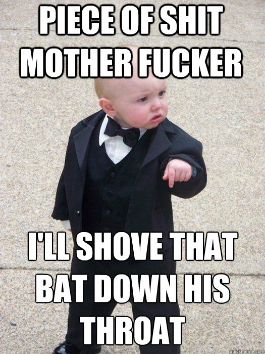 Piece of shit mother fucker  i'll shove that bat down his throat   Baby Godfather