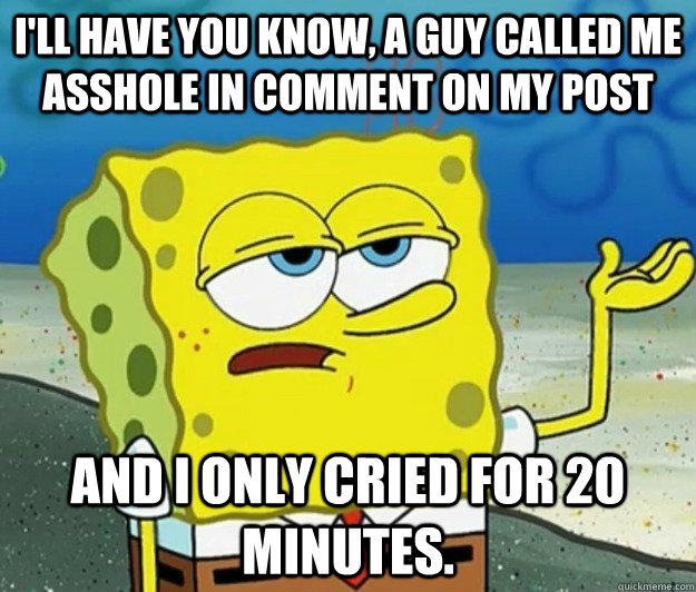 i'll have you know, a guy called me asshole in comment on my post and I only cried for 20 minutes. - i'll have you know, a guy called me asshole in comment on my post and I only cried for 20 minutes.  Tough Spongebob