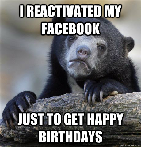 i reactivated my facebook just to get happy birthdays  Confession Bear