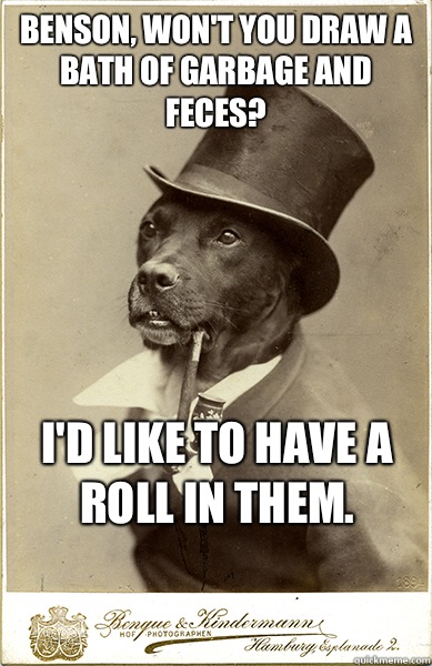 benson, won't you draw a bath of garbage and feces?
 I'd like to have a roll in them.
 - benson, won't you draw a bath of garbage and feces?
 I'd like to have a roll in them.
  Old Money Dog