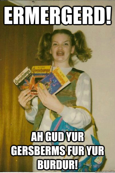 ERMERGERD! AH GUD YUR GERSBERMS FUR YUR BURDUR!  BERKS