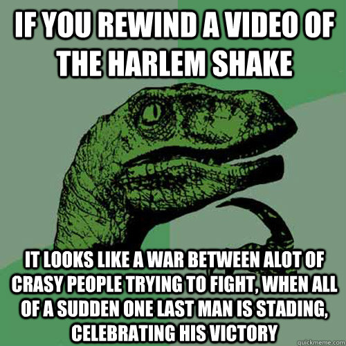 If you rewind a video of the Harlem Shake It looks like a war between alot of crasy people trying to fight, when all of a sudden one last man is stading, celebrating his victory  Philosoraptor