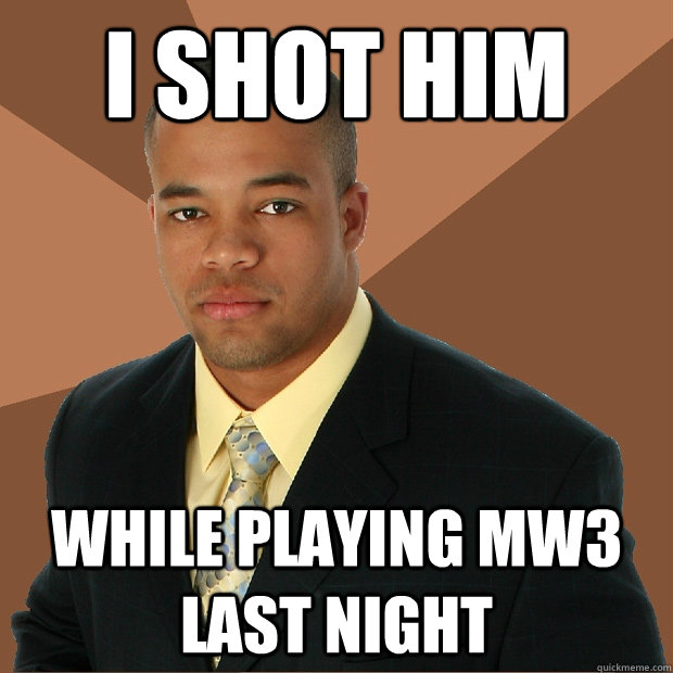 I shot him WHILE PLAYINg MW3 last night  Successful Black Man