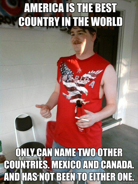 America is the best country in the world Only can name two other countries. Mexico and Canada. And has not been to either one.  Redneck Randal