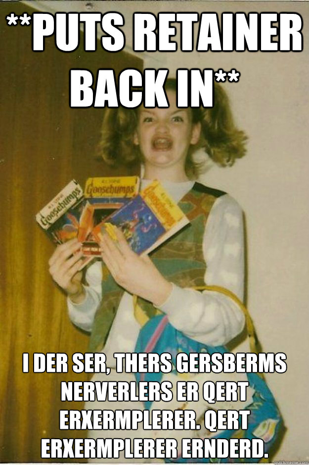 **puts retainer back in** I DER SER, THERS GERSBERMS NERVERLERS ER QERT ERXERMPLERER. QERT ERXERMPLERER ERNDERD.
 - **puts retainer back in** I DER SER, THERS GERSBERMS NERVERLERS ER QERT ERXERMPLERER. QERT ERXERMPLERER ERNDERD.
  goosebumps girl