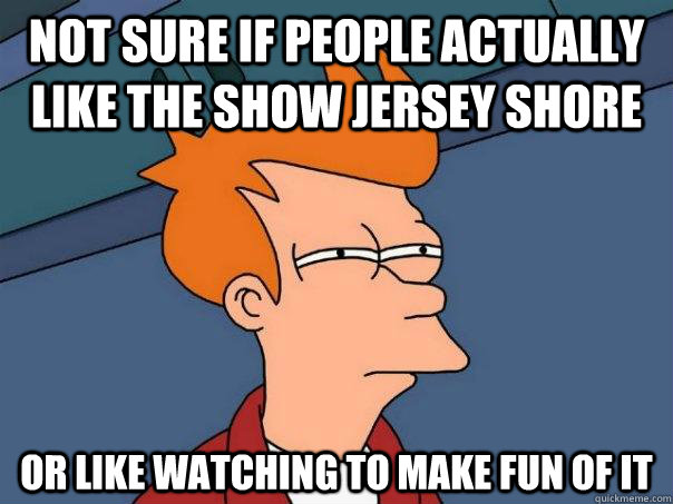 Not sure if People actually like the show jersey shore Or like watching to make fun of it  Futurama Fry