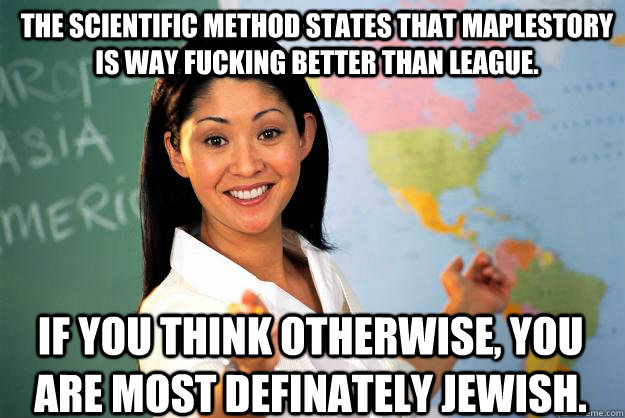 The scientific method states that maplestory is way fucking better than league. If you think otherwise, you are most definately jewish.  Unhelpful High School Teacher