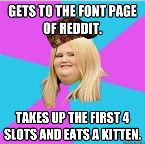 Gets to the font page of Reddit.  Takes up the first 4 slots and eats a kitten.  - Gets to the font page of Reddit.  Takes up the first 4 slots and eats a kitten.   scumbag fat girl