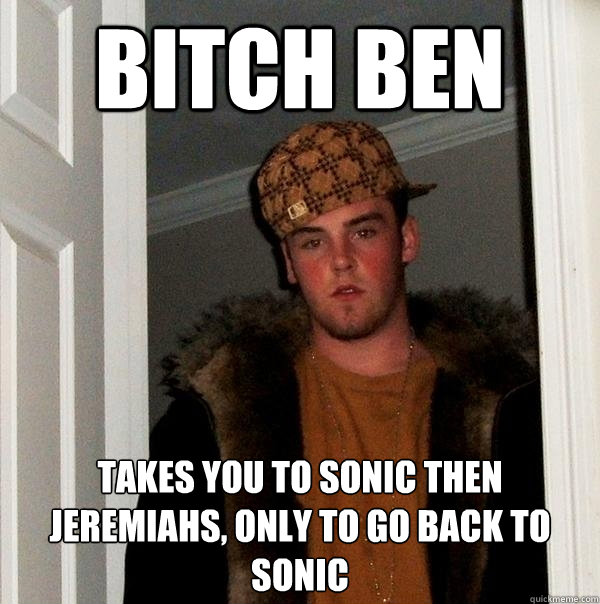 Bitch Ben Takes you to Sonic then Jeremiahs, Only to go back to sonic  Scumbag Steve