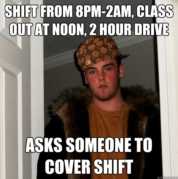 shift from 8pm-2am, class out at noon, 2 hour drive asks someone to cover shift  Scumbag Steve