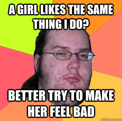 a girl likes the same thing i do? better try to make her feel bad  Butthurt Dweller