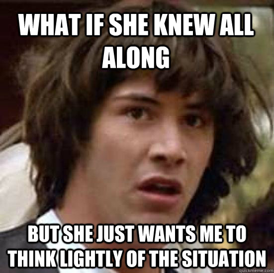 what if she knew all along  but she just wants me to think lightly of the situation  - what if she knew all along  but she just wants me to think lightly of the situation   conspiracy keanu