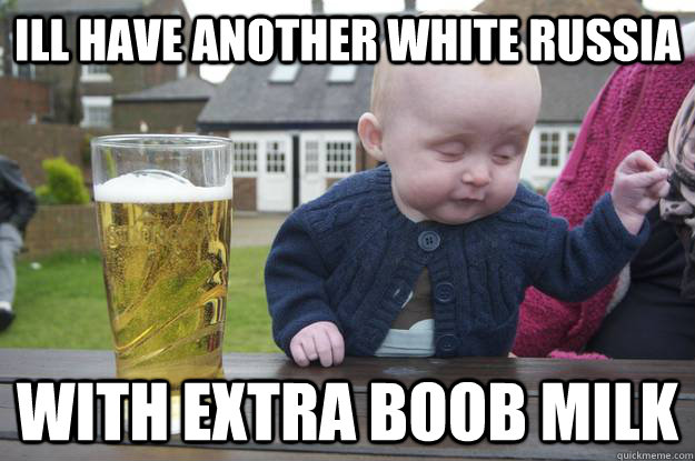 Ill have another white Russia      with extra boob milk  drunk baby