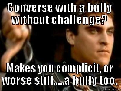 CONVERSE WITH A BULLY WITHOUT CHALLENGE? MAKES YOU COMPLICIT, OR WORSE STILL.....A BULLY TOO. Downvoting Roman